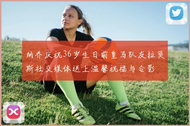 纳乔庆祝36岁生日前皇马队友拉莫斯社交媒体送上温馨祝福与合影