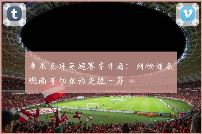鲁尼点评英超赛季开局：利物浦表现尚可切尔西更胜一筹