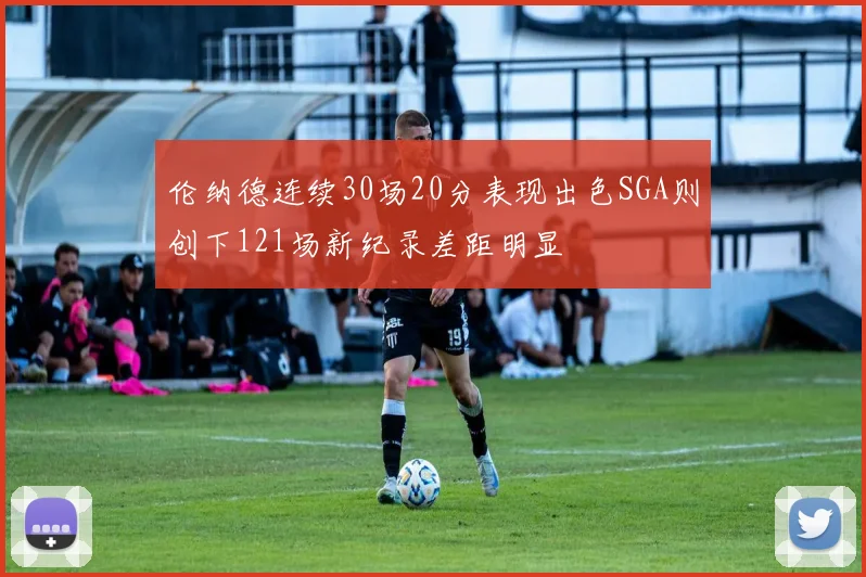 伦纳德连续30场20分表现出色SGA则创下121场新纪录差距明显