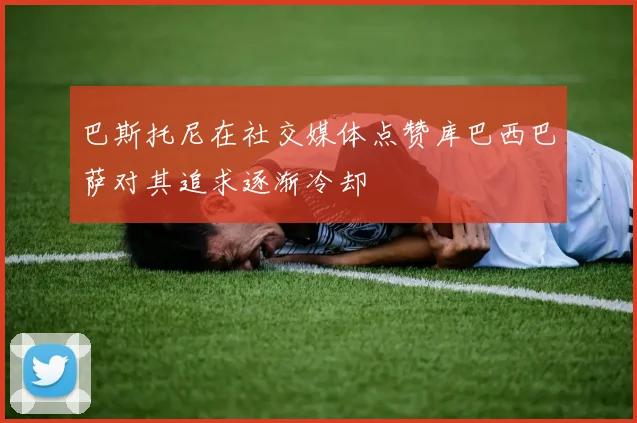 巴斯托尼在社交媒体点赞库巴西巴萨对其追求逐渐冷却