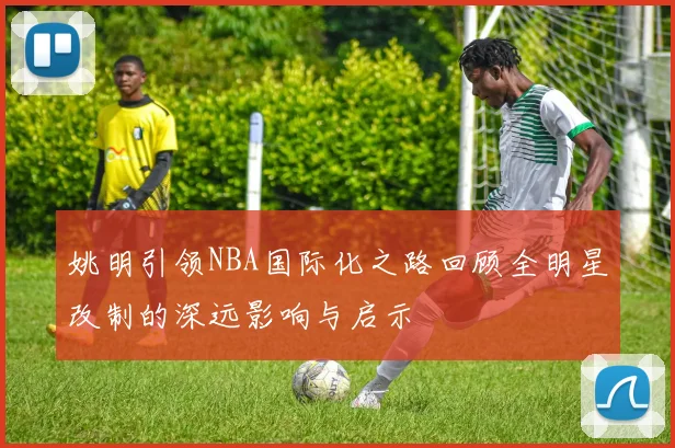 姚明引领NBA国际化之路回顾全明星改制的深远影响与启示