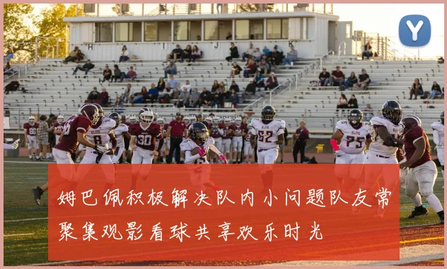 姆巴佩积极解决队内小问题队友常聚集观影看球共享欢乐时光