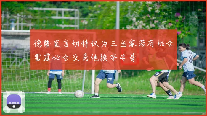 德隆直言切特仅为三当家若有机会雷霆必会交易他换字母哥
