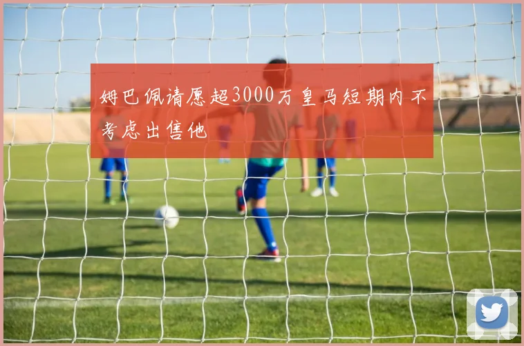 姆巴佩请愿超3000万皇马短期内不考虑出售他