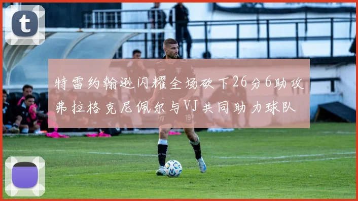 特雷约翰逊闪耀全场砍下26分6助攻弗拉格克尼佩尔与VJ共同助力球队表现出色
