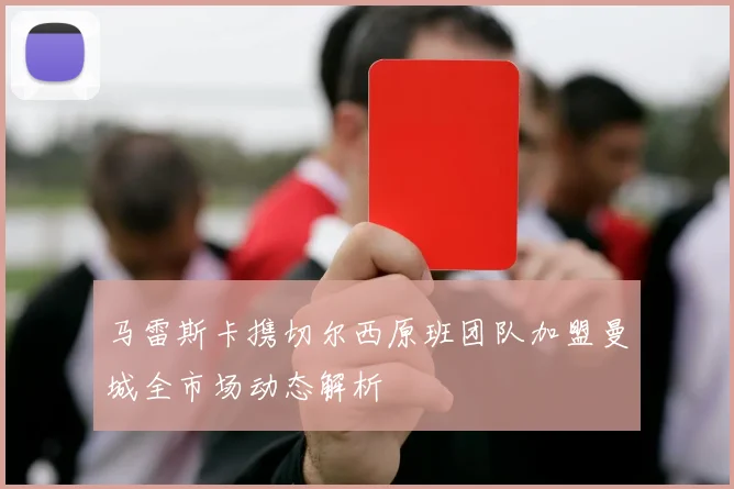 马雷斯卡携切尔西原班团队加盟曼城全市场动态解析