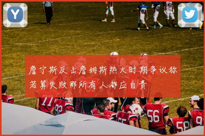 詹宁斯反击詹姆斯热火时期争议称若算失败那所有人都应自责