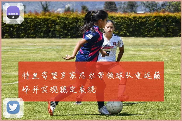 特里寄望罗塞尼尔带领球队重返巅峰并实现稳定表现