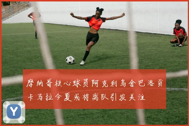 摩纳哥核心球员阿克利乌舍巴洛贡卡马拉今夏或将离队引发关注