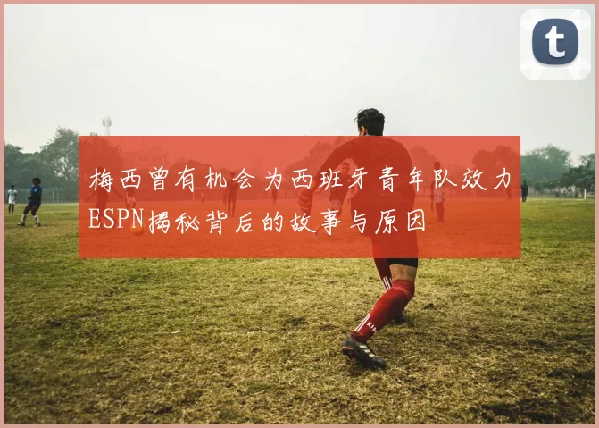 梅西曾有机会为西班牙青年队效力ESPN揭秘背后的故事与原因