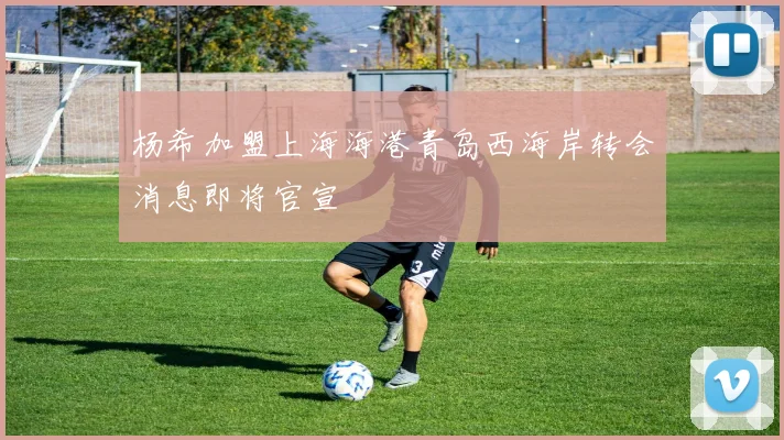 杨希加盟上海海港青岛西海岸转会消息即将官宣