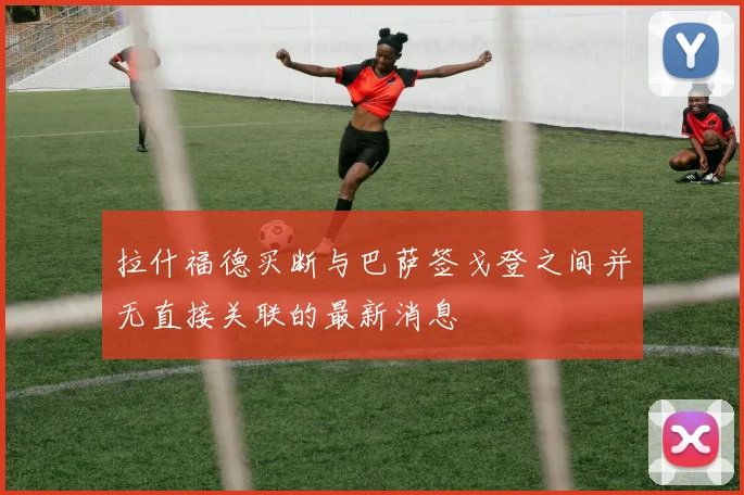 拉什福德买断与巴萨签戈登之间并无直接关联的最新消息