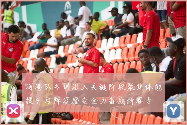海港队冬训进入关键阶段聚焦体能提升与阵容磨合全力备战新赛季