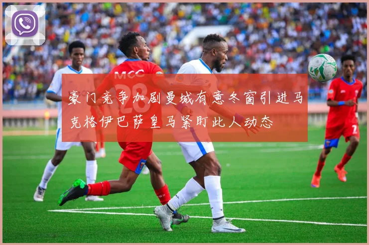 豪门竞争加剧曼城有意冬窗引进马克格伊巴萨皇马紧盯此人动态