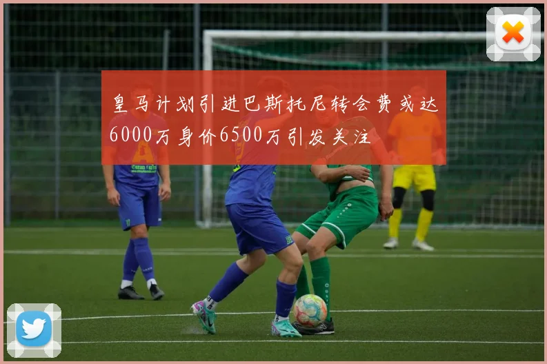 皇马计划引进巴斯托尼转会费或达6000万身价6500万引发关注