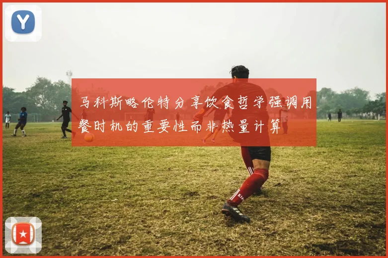 马科斯略伦特分享饮食哲学强调用餐时机的重要性而非热量计算