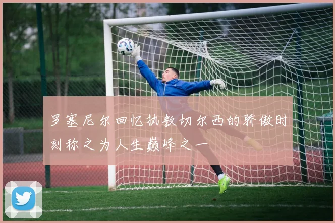 罗塞尼尔回忆执教切尔西的骄傲时刻称之为人生巅峰之一