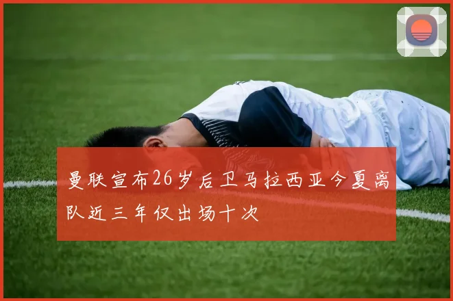 曼联宣布26岁后卫马拉西亚今夏离队近三年仅出场十次