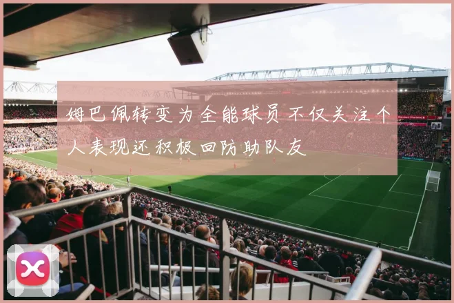 姆巴佩转变为全能球员不仅关注个人表现还积极回防助队友